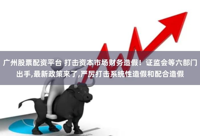 广州股票配资平台 打击资本市场财务造假！证监会等六部门出手,最新政策来了,严厉打击系统性造假和配合造假
