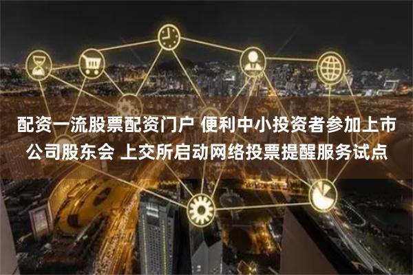 配资一流股票配资门户 便利中小投资者参加上市公司股东会 上交所启动网络投票提醒服务试点
