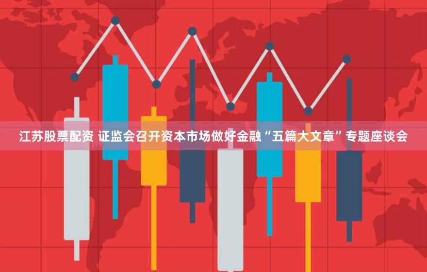 江苏股票配资 证监会召开资本市场做好金融“五篇大文章”专题座谈会
