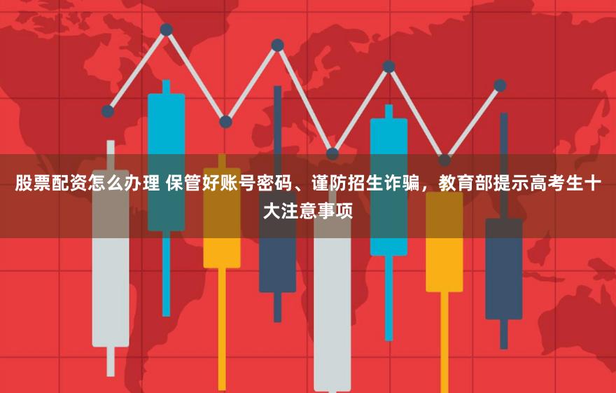 股票配资怎么办理 保管好账号密码、谨防招生诈骗，教育部提示高考生十大注意事项