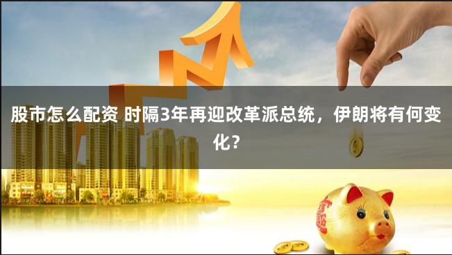 股市怎么配资 时隔3年再迎改革派总统，伊朗将有何变化？