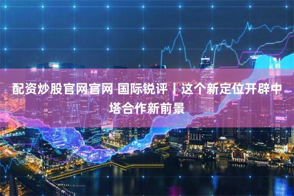 配资炒股官网官网 国际锐评丨这个新定位开辟中塔合作新前景