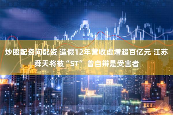 炒股配资问配资 造假12年营收虚增超百亿元 江苏舜天将被“ST” 曾自辩是受害者