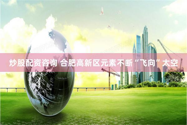 炒股配资咨询 合肥高新区元素不断“飞向”太空