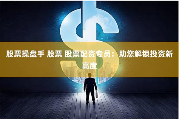 股票操盘手 股票 股票配资专员：助您解锁投资新高度