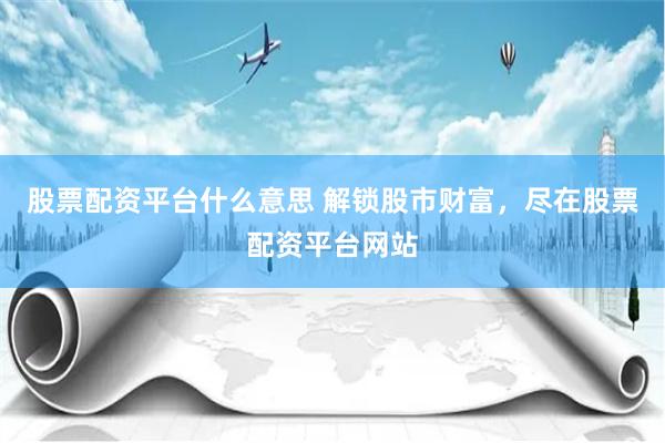 股票配资平台什么意思 解锁股市财富，尽在股票配资平台网站