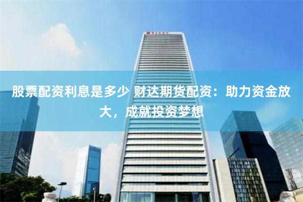 股票配资利息是多少 财达期货配资：助力资金放大，成就投资梦想