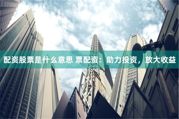 配资股票是什么意思 票配资：助力投资，放大收益
