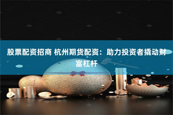 股票配资招商 杭州期货配资：助力投资者撬动财富杠杆