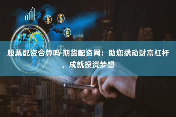 股票配资合算吗 期货配资网：助您撬动财富杠杆，成就投资梦想
